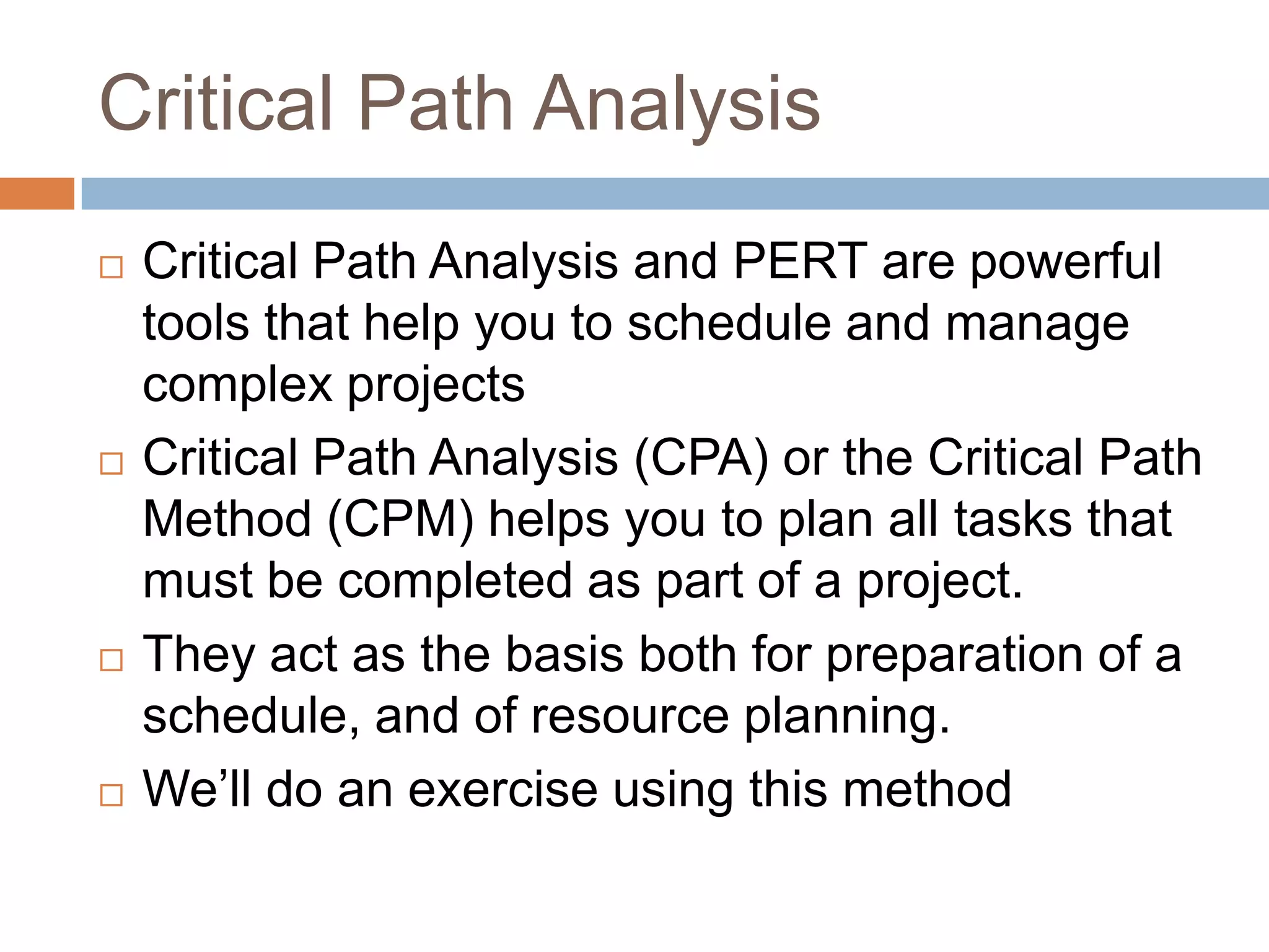Critical Path Analysis
   Critical Path Analysis and PERT are powerful
    tools that help you to schedule and manage
    complex projects
   Critical Path Analysis (CPA) or the Critical Path
    Method (CPM) helps you to plan all tasks that
    must be completed as part of a project.
   They act as the basis both for preparation of a
    schedule, and of resource planning.
   We’ll do an exercise using this method
 