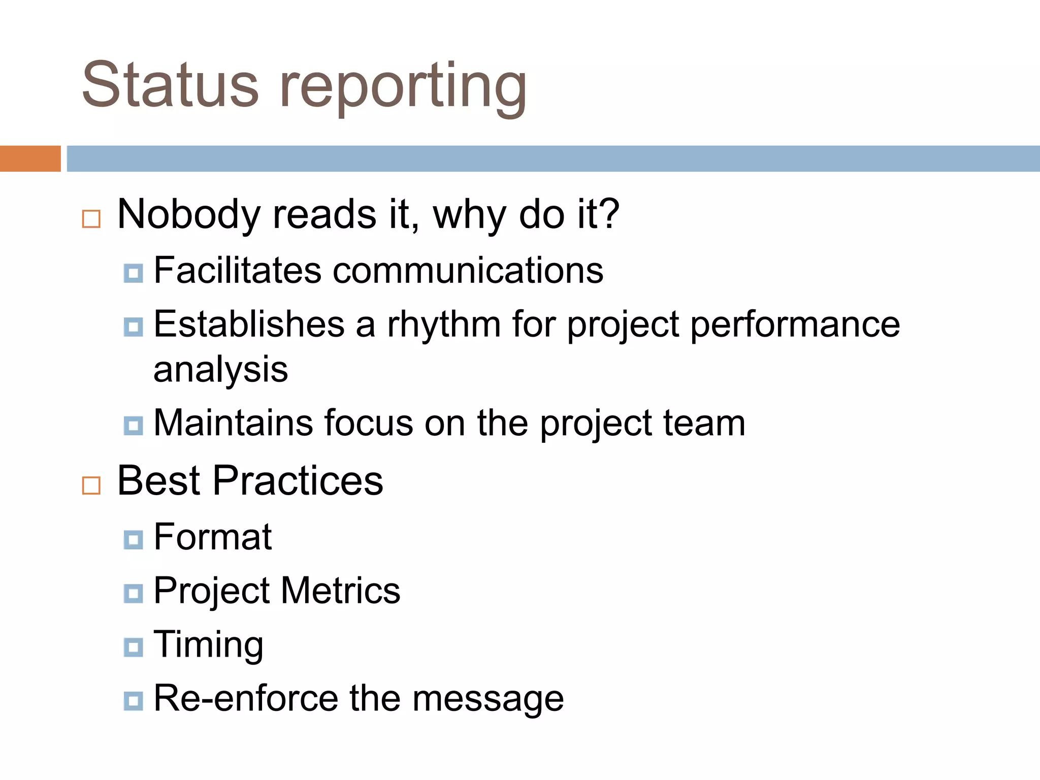 Status reporting
   Nobody reads it, why do it?
     Facilitatescommunications
     Establishes a rhythm for project performance
      analysis
     Maintains focus on the project team

   Best Practices
     Format

     Project   Metrics
     Timing

     Re-enforce    the message
 