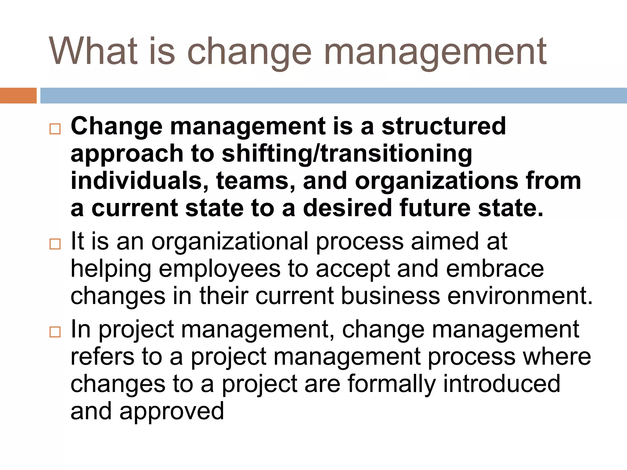 What is change management
   Change management is a structured
    approach to shifting/transitioning
    individuals, teams, and organizations from
    a current state to a desired future state.
   It is an organizational process aimed at
    helping employees to accept and embrace
    changes in their current business environment.
   In project management, change management
    refers to a project management process where
    changes to a project are formally introduced
    and approved
 