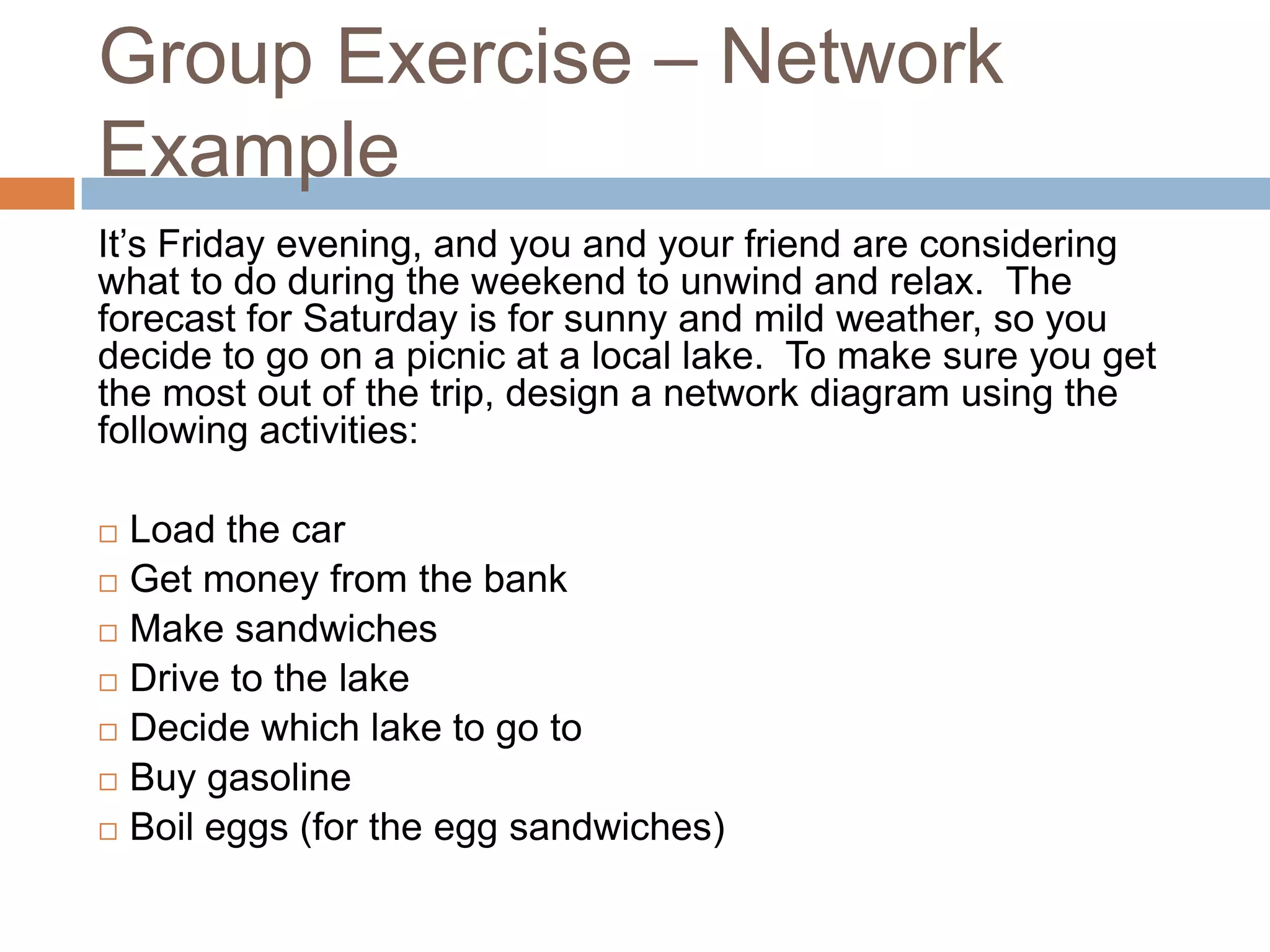 Group Exercise – Network
Example
It’s Friday evening, and you and your friend are considering
what to do during the weekend to unwind and relax. The
forecast for Saturday is for sunny and mild weather, so you
decide to go on a picnic at a local lake. To make sure you get
the most out of the trip, design a network diagram using the
following activities:

 Load the car
 Get money from the bank

 Make sandwiches

 Drive to the lake

 Decide which lake to go to

 Buy gasoline

 Boil eggs (for the egg sandwiches)
 