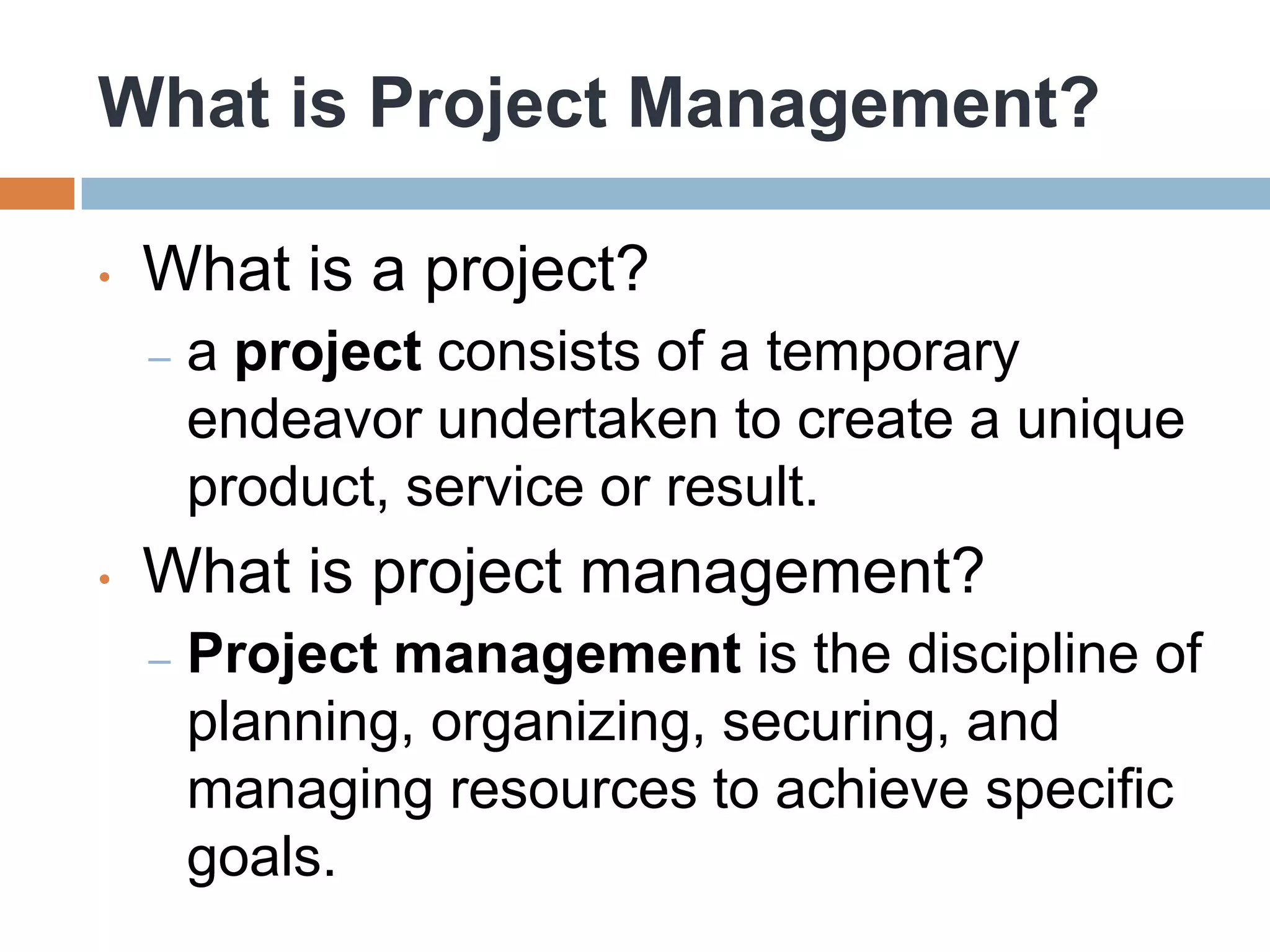 What is Project Management?

•   What is a project?
    –   a project consists of a temporary
        endeavor undertaken to create a unique
        product, service or result.
•   What is project management?
    –   Project management is the discipline of
        planning, organizing, securing, and
        managing resources to achieve specific
        goals.
 