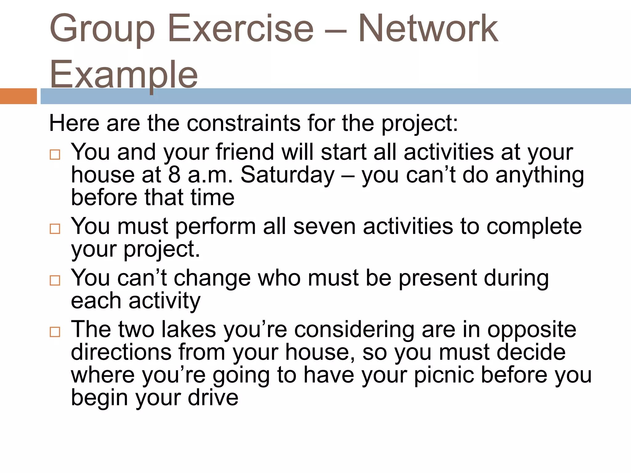 Group Exercise – Network
Example
Here are the constraints for the project:
 You and your friend will start all activities at your
  house at 8 a.m. Saturday – you can’t do anything
  before that time
 You must perform all seven activities to complete
  your project.
 You can’t change who must be present during
  each activity
 The two lakes you’re considering are in opposite
  directions from your house, so you must decide
  where you’re going to have your picnic before you
  begin your drive
 