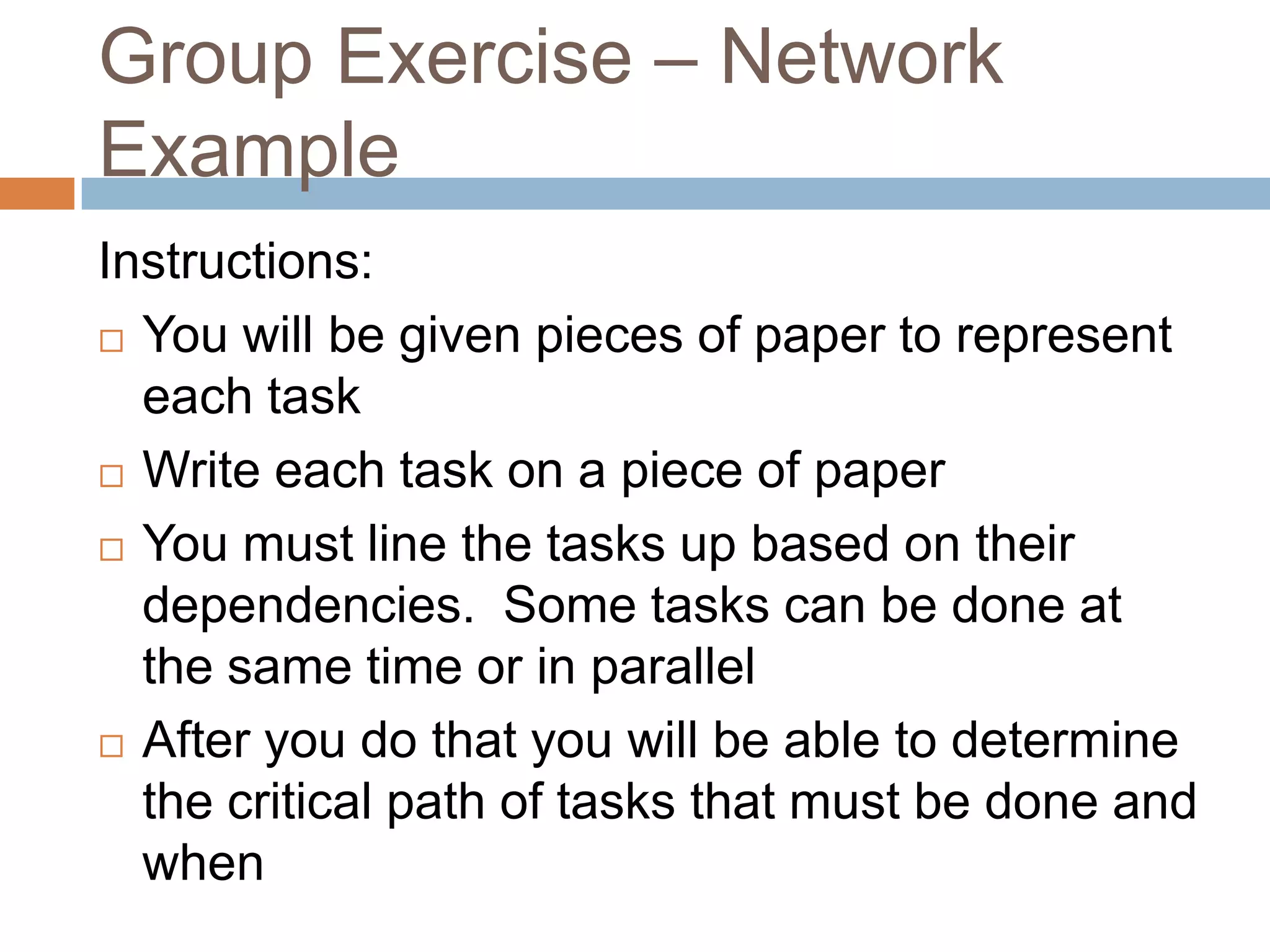Group Exercise – Network
Example
Instructions:
 You will be given pieces of paper to represent

  each task
 Write each task on a piece of paper

 You must line the tasks up based on their

  dependencies. Some tasks can be done at
  the same time or in parallel
 After you do that you will be able to determine
  the critical path of tasks that must be done and
  when
 