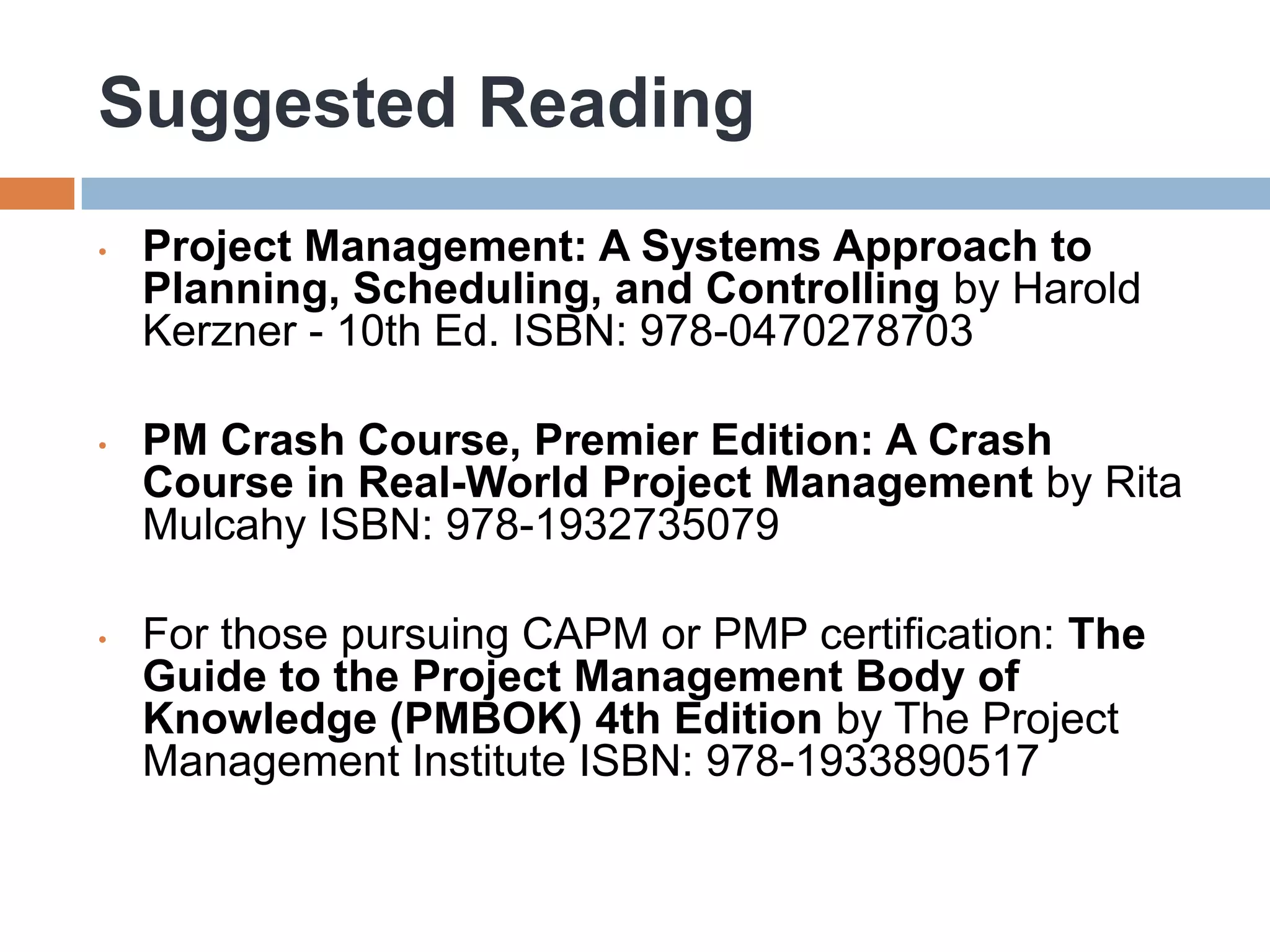 Suggested Reading
•   Project Management: A Systems Approach to
    Planning, Scheduling, and Controlling by Harold
    Kerzner - 10th Ed. ISBN: 978-0470278703

•   PM Crash Course, Premier Edition: A Crash
    Course in Real-World Project Management by Rita
    Mulcahy ISBN: 978-1932735079

•   For those pursuing CAPM or PMP certification: The
    Guide to the Project Management Body of
    Knowledge (PMBOK) 4th Edition by The Project
    Management Institute ISBN: 978-1933890517
 