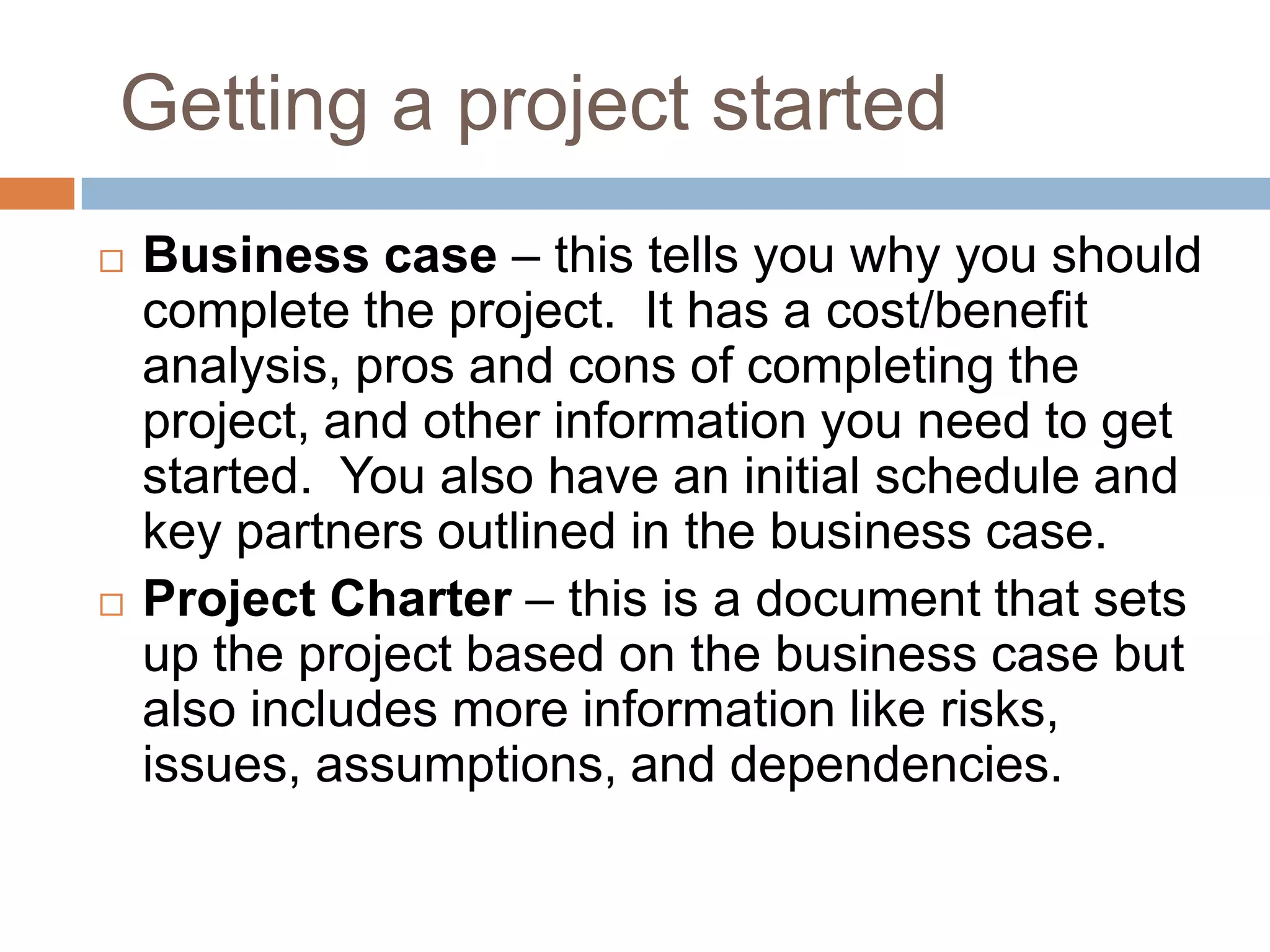 Getting a project started
   Business case – this tells you why you should
    complete the project. It has a cost/benefit
    analysis, pros and cons of completing the
    project, and other information you need to get
    started. You also have an initial schedule and
    key partners outlined in the business case.
   Project Charter – this is a document that sets
    up the project based on the business case but
    also includes more information like risks,
    issues, assumptions, and dependencies.
 
