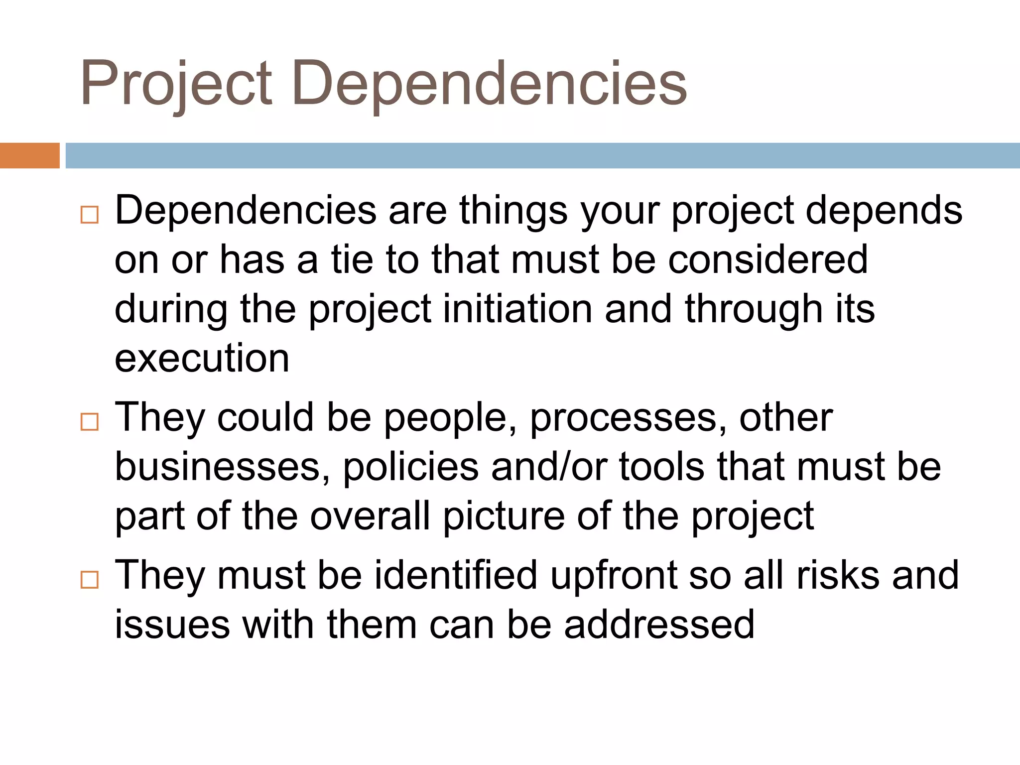 Project Dependencies
   Dependencies are things your project depends
    on or has a tie to that must be considered
    during the project initiation and through its
    execution
   They could be people, processes, other
    businesses, policies and/or tools that must be
    part of the overall picture of the project
   They must be identified upfront so all risks and
    issues with them can be addressed
 
