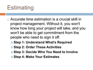 Estimating
   Accurate time estimation is a crucial skill in
    project management. Without it, you won't
    know how long your project will take, and you
    won't be able to get commitment from the
    people who need to sign it off.
     Step 1: Understand What's Required
     Step 2: Order These Activities

     Step 3: Decide Who You Need to Involve

     Step 4: Make Your Estimates
 