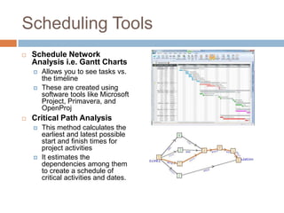 Scheduling Tools
   Schedule Network
    Analysis i.e. Gantt Charts
       Allows you to see tasks vs.
        the timeline
       These are created using
        software tools like Microsoft
        Project, Primavera, and
        OpenProj
   Critical Path Analysis
       This method calculates the
        earliest and latest possible
        start and finish times for
        project activities
       It estimates the
        dependencies among them
        to create a schedule of
        critical activities and dates.
 