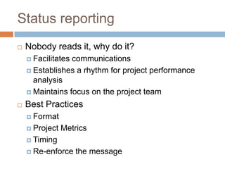 Status reporting
   Nobody reads it, why do it?
     Facilitatescommunications
     Establishes a rhythm for project performance
      analysis
     Maintains focus on the project team

   Best Practices
     Format

     Project   Metrics
     Timing

     Re-enforce    the message
 