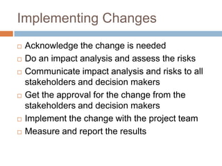Implementing Changes
   Acknowledge the change is needed
   Do an impact analysis and assess the risks
   Communicate impact analysis and risks to all
    stakeholders and decision makers
   Get the approval for the change from the
    stakeholders and decision makers
   Implement the change with the project team
   Measure and report the results
 