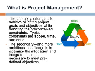 What is Project Management?
•   The primary challenge is to
    achieve all of the project
    goals and objectives while
    honoring the preconceived
    constraints. Typical
    constraints are scope, time,
    and cost.
•   The secondary—and more
    ambitious—challenge is to
    optimize the allocation and
    integrate the inputs
    necessary to meet pre-
    defined objectives.
 