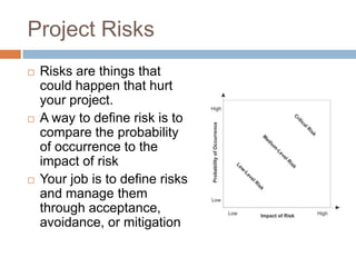 Project Risks
   Risks are things that
    could happen that hurt
    your project.
   A way to define risk is to
    compare the probability
    of occurrence to the
    impact of risk
   Your job is to define risks
    and manage them
    through acceptance,
    avoidance, or mitigation
 