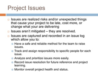 Project Issues
   Issues are realized risks and/or unexpected things
    that cause your project to be late, cost more, or
    change what your are delivering
   Issues aren’t mitigated – they are resolved.
   Issues are captured and recorded in an issue log
    which allow you to:
       Have a safe and reliable method for the team to raise
        issues.
       Track and assign responsibility to specific people for each
        issue.
       Analyze and prioritize issues more easily.
       Record issue resolution for future reference and project
        learning.
       Monitor overall project health and status.
 