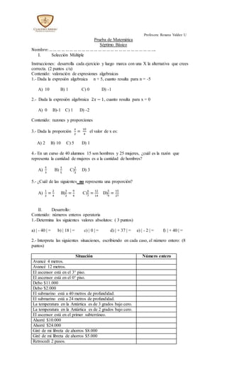 Profesora: Roxana Valdez U
Prueba de Matemática
Séptimo Básico
Nombre:…… … … …… … …… … …… … … …… … …… … …… … … …….
I. Selección Múltiple
Instrucciones: desarrolla cada ejercicio y luego marca con una X la alternativa que crees
correcta. (2 puntos c/u)
Contenido: valoración de expresiones algebraicas
1.- Dada la expresión algebraica n + 5, cuanto resulta para n = -5
A) 10 B) 1 C) 0 D) -1
2.- Dada la expresión algebraica 2𝑥 − 1, cuanto resulta para x = 0
A) 0 B)-1 C) 1 D) -2
Contenido: razones y proporciones
3.- Dada la proporción
𝑥
2
=
10
4
el valor de x es:
A) 2 B) 10 C) 5 D) 1
4.- En un curso de 40 alumnos 15 son hombres y 25 mujeres, ¿cuál es la razón que
representa la cantidad de mujeres es a la cantidad de hombres?
A)
5
3
B)
3
5
C)
1
2
D) 3
5.- ¿Cuál de las siguientes no representa una proporción?
A)
1
2
=
2
4
B)
3
2
=
9
4
C)
6
7
=
12
14
D)
5
9
=
15
27
II. Desarrollo:
Contenido: números enteros operatoria
1.-Determina los siguientes valores absolutos: ( 3 puntos)
a) | - 40 | = b) | 18 | = c) | 0 | = d) | + 37 | = e) | - 2 | = f) | + 40 | =
2.- Interpreta las siguientes situaciones, escribiendo en cada caso, el número entero: (8
puntos)
Situación Número entero
Avancé 4 metros.
Avancé 12 metros.
El ascensor está en el 3° piso.
El ascensor está en el 0° piso.
Debo $11.000
Debo $2.000
El submarino está a 40 metros de profundidad.
El submarino está a 24 metros de profundidad.
La temperatura en la Antártica es de 3 grados bajo cero.
La temperatura en la Antártica es de 2 grados bajo cero.
El ascensor está en el primer subterráneo.
Ahorré $10.000
Ahorré $24.000
Giré de mi libreta de ahorros $8.000
Giré de mi libreta de ahorros $5.000
Retrocedí 2 pasos.
 
