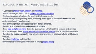 @MSS. Content cannot be reproduced
Product Manager Responsibilities
• Defines the product vision, strategy and roadmap.
•Gathers, manages, and prioritizes market/customer requirements.
•Customer advocate articulating the user’s and/or buyer’s needs.
•Works closely with engineering, sales, marketing, and support to ensure business case and
customer satisfaction goals are met.
•Has technical product knowledge or specific domain expertise.
•Defines what to solve in the market needs document
•Runs beta and pilot programs during the qualify phase with almost final products and samples.
•Is a market expert. Need market research and competitive analysis skills to complete these tasks.
•Develops the business case for new products, improvements to existing products, and business
ventures.
•Develops positioning for the product.
•Recommends or contributes information in setting product pricing.
 