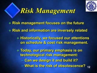 12 
Risk Management 
 Risk management focuses on the future 
 Risk and information are inversely related 
 Historically, we focused our attentions 
on schedule & cost risk management. 
 Today, our primary emphasis is on 
technological risk management: 
– Can we design it and build it? 
– What is the risk of obsolescence? 
 