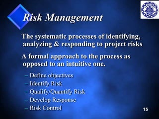 15 
Risk Management 
The systematic processes of identifying, 
analyzing & responding to project risks 
A formal approach to the process as 
opposed to an intuitive one. 
– Define objectives 
– Identify Risk 
– Qualify/Quantify Risk 
– Develop Response 
– Risk Control 
 