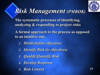 17 
Risk Management (PMBOK) 
The systematic processes of identifying, 
analyzing & responding to project risks 
A formal approach to the process as opposed 
to an intuitive one. 
1. Divide/define objectives 
2. Identify Risk (to objectives) 
3. Qualify/Quantify Risk 
4. Develop Response 
5. Risk Control 
 