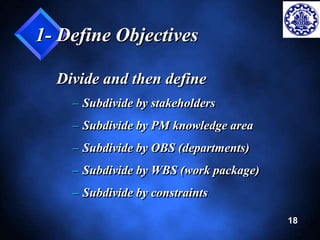 18 
1- Define Objectives 
Divide and then define 
– Subdivide by stakeholders 
– Subdivide by PM knowledge area 
– Subdivide by OBS (departments) 
– Subdivide by WBS (work package) 
– Subdivide by constraints 
 