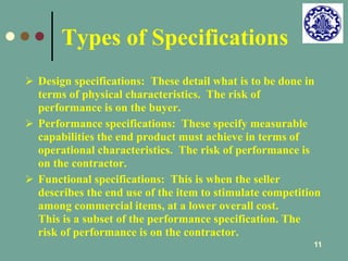 11 
Types of Specifications 
 Design specifications: These detail what is to be done in 
terms of physical characteristics. The risk of 
performance is on the buyer. 
 Performance specifications: These specify measurable 
capabilities the end product must achieve in terms of 
operational characteristics. The risk of performance is 
on the contractor. 
 Functional specifications: This is when the seller 
describes the end use of the item to stimulate competition 
among commercial items, at a lower overall cost. 
This is a subset of the performance specification. The 
risk of performance is on the contractor. 
 