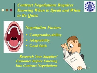17 
Contract Negotiations Requires 
Knowing When to Speak and When 
to Be Quiet. 
Negotiation Factors 
 Compromise-ability 
 Adaptability 
 Good faith 
Research Your Supplier/ 
Customer Before Entering 
Into Contract Negotiations 
 