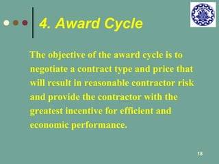 18 
4. Award Cycle 
The objective of the award cycle is to 
negotiate a contract type and price that 
will result in reasonable contractor risk 
and provide the contractor with the 
greatest incentive for efficient and 
economic performance. 
 
