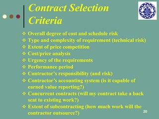 20 
Contract Selection 
Criteria 
 Overall degree of cost and schedule risk 
 Type and complexity of requirement (technical risk) 
 Extent of price competition 
 Cost/price analysis 
 Urgency of the requirements 
 Performance period 
 Contractor’s responsibility (and risk) 
 Contractor’s accounting system (is it capable of 
earned value reporting?) 
 Concurrent contracts (will my contract take a back 
seat to existing work?) 
 Extent of subcontracting (how much work will the 
contractor outsource?) 
 