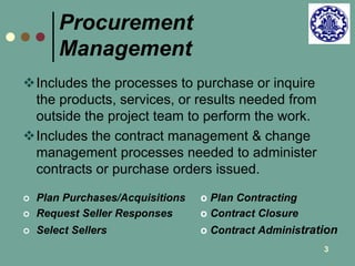 3 
Procurement 
Management 
Includes the processes to purchase or inquire 
the products, services, or results needed from 
outside the project team to perform the work. 
Includes the contract management & change 
management processes needed to administer 
contracts or purchase orders issued. 
 Plan Purchases/Acquisitions o Plan Contracting 
 Request Seller Responses o Contract Closure 
 Select Sellers o Contract Administration 
 
