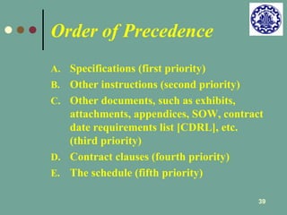 39 
Order of Precedence 
A. Specifications (first priority) 
B. Other instructions (second priority) 
C. Other documents, such as exhibits, 
attachments, appendices, SOW, contract 
date requirements list [CDRL], etc. 
(third priority) 
D. Contract clauses (fourth priority) 
E. The schedule (fifth priority) 
 