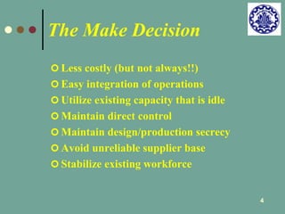 4 
The Make Decision 
 Less costly (but not always!!) 
 Easy integration of operations 
 Utilize existing capacity that is idle 
 Maintain direct control 
 Maintain design/production secrecy 
 Avoid unreliable supplier base 
 Stabilize existing workforce 
 