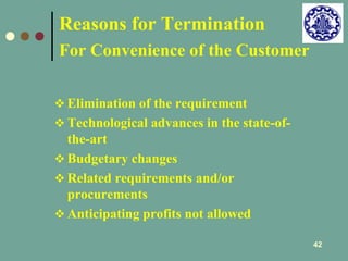 42 
Reasons for Termination 
For Convenience of the Customer 
 Elimination of the requirement 
 Technological advances in the state-of-the- 
art 
 Budgetary changes 
 Related requirements and/or 
procurements 
 Anticipating profits not allowed 
 