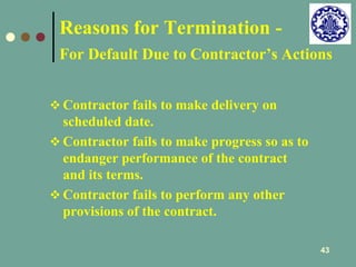 Reasons for Termination - 
For Default Due to Contractor’s Actions 
43 
 Contractor fails to make delivery on 
scheduled date. 
 Contractor fails to make progress so as to 
endanger performance of the contract 
and its terms. 
 Contractor fails to perform any other 
provisions of the contract. 
 