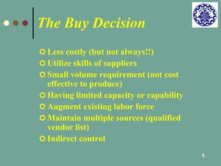 5 
The Buy Decision 
 Less costly (but not always!!) 
 Utilize skills of suppliers 
 Small volume requirement (not cost 
effective to produce) 
 Having limited capacity or capability 
 Augment existing labor force 
 Maintain multiple sources (qualified 
vendor list) 
 Indirect control 
 