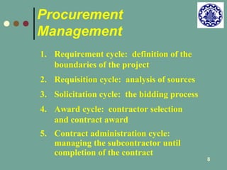 8 
Procurement 
Management 
1. Requirement cycle: definition of the 
boundaries of the project 
2. Requisition cycle: analysis of sources 
3. Solicitation cycle: the bidding process 
4. Award cycle: contractor selection 
and contract award 
5. Contract administration cycle: 
managing the subcontractor until 
completion of the contract 
 
