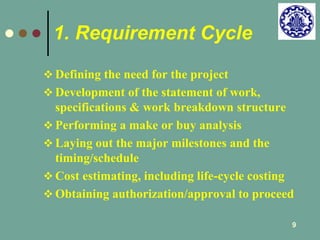 9 
1. Requirement Cycle 
 Defining the need for the project 
 Development of the statement of work, 
specifications & work breakdown structure 
 Performing a make or buy analysis 
 Laying out the major milestones and the 
timing/schedule 
 Cost estimating, including life-cycle costing 
 Obtaining authorization/approval to proceed 
 
