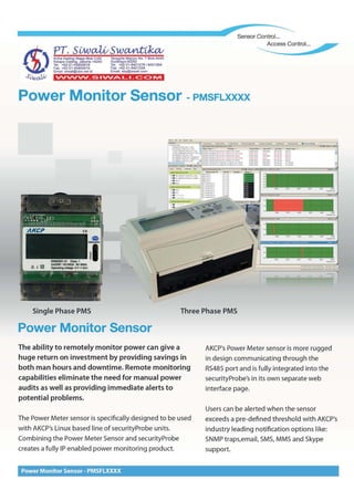 Power Monitor Sensor - PMSFlXXXX
Userscan be alerted when the sensor
exceedsa pre-defined threshold with AKCP's
industry leading notification options like:
SNMPtraps,email, SMS,MMS and Skype
support.
AKCP'sPower Meter sensor is more rugged
in design communicating through the
RS485port and is fully integrated into the
securityProbe's in its own separate web
interface page.
The Power Meter sensor is specifically designed to be used
with AKCP'sLinux based line of securityProbe units.
Combining the Power Meter Sensorand securityProbe
creates afully IPenabled power monitoring product.
The ability to remotely monitor power can give a
huge return on investment by providing savings in
both man hours and downtime. Remote monitoring
capabilities eliminate the need for manual power
audits as well as providing immediate alerts to
potential problems.
Power Monitor Sensor
Three Phase PMSSingle Phase PMS
r ~~ l. - .1
. 
-~-. !• ~ .:.. ": ~.: '"f
••••••• j; ~~.
: ' .,.1'"- . _ • ....
Power Monitor Sensor -PMSFLXXXX
'VV'VV'VV _S I'VV.A..'_I _c:: C> IVI
)
~I:jn~I~~~n~s~~
KelapaGading.Jakarta 14240 S uraba~a602 2
Tel. +62·21·45850618 Te l. +62·31-$421278/8421264
Fax.+62·21-45850619 Fax .+62·31-8421304
Email:siwali@cbn.neLid Email :sby@siwali.com
S'iwcVJ.I
_...........---------••••••••••••••••••••••••••• Sensor Control...
 