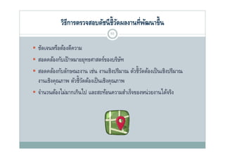วิธีการตรวจสอบดัชนี ช้ ีวดผลงานที่พฒนาขึ้น
                                      ั         ั
                                   53


 ชัดเจนหรือต้องตีความ
 สอดคล้องกับเป้ าหมายยทธศาสตร์ของบริษท
  สอดคลองกบเปาหมายยุทธศาสตรของบรษท    ั
 สอดคล้องกับลักษณะงาน เช่น งานเชิงปริมาณ ตัวชี้วดต้องเป็ นเชิงปริมาณ
                                                 ั
                   ั ชี้ ั ้ ป็ ชิ
  งานเชงคุณภาพ ตวชวดตองเปนเชงคุณภาพ
       ชิ
 จํานวนต้องไม่มากเกินไป และสะท้อนความสําเร็จของหน่ วยงานได้จริง
 