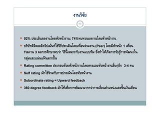 งานวิจย
                                              ั
                                            60



 92% ประเมินผลงานโดยหัวหน้างาน; 74%ทบทวนผลงานโดยหัวหน้างาน
 บริษทดิจตอลอิควิปเม้นท์ใช้วธประเมินโดยเพือนร่วมงาน (Peer) โ หวหน้า 1 เพือน
      ั ิ                ์ ิี        โ ่                    โดยมี ั      ่
    ร่วมงาน 3 ผลการศึกษาพบว่า วิธน้ ี เหมาะกับงานแบบทีม ซึ่งทําให้เกิดการรับรูการพัฒนาใน
                                 ี                                            ้
    กลุมและแน่่ นแฟ้้ นมากขึ้ ึน
       ่
   Rating committee ประกอบด้วยหัวหน้างานโดยตรงและหัวหน้างานอืนๆอีก 3-4 คน
                                                                        ่
   Self rating มักใช้รวมกับการประเมินโดยหัวหน้างาน
                        ่
   Subordinate rating = Upward feedback
                          g p
   360 degree feedback มักใช้เพือการพัฒนามากกว่าการเลือนตําแหน่ งและขึ้นเงินเดือน
                                       ่                      ่
 