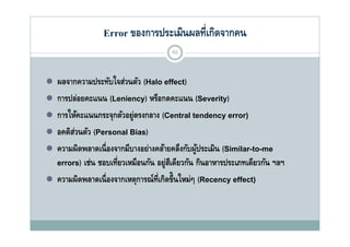 Error ของการประเมินผลที่เกิดจากคน
                                         62



   ผลจากความประทับใจส่วนตัว (Halo effect)
   การปล่อยคะแนน (Leniency) หรือกดคะแนน (Severity)
       ป่                           ื
   การให้คะแนนกระจุกตัวอยู่ตรงกลาง (Central tendency error)
   อคติสวนตัว (Personal Bias)
         ่
    ว ม ล เน             ม           ล ล             ร เมน (S a to e
    ความผิดพลาดเนื่ องจากมีบางอย่างคล้ายคลึงกับผู้ประเมิน (Similar-to-me
    errors) เช่น ชอบเที่ยวเหมือนกัน อยู่สเี ดียวกัน กินอาหารประเภทเดียวกัน ฯลฯ
   ความผิดพลาดเนื่ องจากเหตการณ์ท่เี กิดขึ้นใหม่ๆ (Recency effect)
    ความผดพลาดเนองจากเหตุการณทเกดขนใหมๆ
 