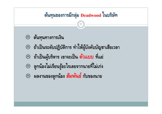 ต้นทุนของการมีกลุม Deadwood ในบริษท
              ุ          ุ่                ั
                             67



   ต้นทุนทางการเงิน
   ถ้าเป็ นระดับปฏิบตการ ทําใ ผูบงคับบัญชาเสียเวลา
                        ัิ   ให้ ้ ั
   ถาเปนผู รหาร เขาจะเป็ น ตวแบบ ทแย
    ถ้าเป็ นผ้บริหาร เขาจะเปน ตัวแบบ ที่แย่
   ลูกน้องไม่เรียนรูอะไรเลยจากนายที่ไม่เก่ง
                      ้
   ผลงานของลูกน้อง สัมพันธ์ กับของนาย
 