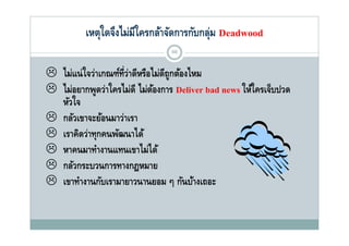เหตุใดจึงไม่มีใครกล้าจัดการกับกลุม Deadwood
              ุ                           ุ่
                                68


 ไ แน่ ใจว่าเกณฑ์ท่ว่าดีหรือไม่ดีถกต้องไหม
  ไม่               ี        ไ ู ไ
 ไม่อยากพูดว่าใครไม่ดี ไม่ตองการ Deliver bad news ให้ใครเจ็บปวด
            ู                 ้
  หัวใจ
 กลัวเขาจะย้อนมาว่าเรา
 เราคิดว่าทุกคนพัฒนาได้
 หาคนมาทํางานแทนเขาไม่ได้
  หาคนมาทางานแทนเขาไมได
 กลัวกระบวนการทางกฎหมาย
 เขาทางานกบเรามายาวนานยอม ๆ กนบางเถอะ
       ํ      ั                        ั ้
 