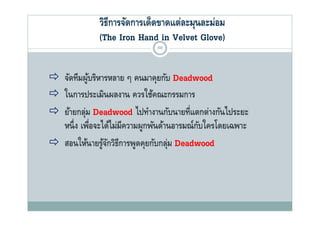 วิธีการจัดการเด็ดขาดแต่ละมุนละม่อม
              (The Iron Hand in Vel et Glove)
                                  Velvet Glo e)
                              69



 จัดทีมผูบริหารหลาย ๆ คนมาคุยกับ Deadwood
           ้
 ในการประเมินผลงาน ควรใช้คณะกรรมการ
 ย้ายกล่ม Deadwood ไปทํางานกับนายที่แตกต่างกันไประยะ
  ยายกลุ                   ไปทางานกบนายทแตกตางกนไประยะ
  หนึ่ ง เพือจะได้ไม่มีความผูกพันด้านอารมณ์กบใครโดยเฉพาะ
             ่                              ั
 สอนให้นายรูจกวิธีการพูดคุยกับกลุม Deadwood
        ใ ้ ้ั                  ั ่
 