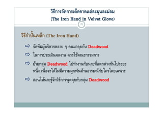 วิธีการจัดการเด็ดขาดแต่ละมุนละม่อม
               (The Iron Hand in Vel et Glove)
                                   Velvet Glo e)
                                 70


วิธีกาปันเหล็ก (The Iron Hand)
     ํ ้
  จัดทีมผูบริหารหลาย ๆ คนมาคุยกับ Deadwood
     ั ี ้ ิ                        ั
  ในการประเมินผลงาน ควรใช้คณะกรรมการ
  ย้ายกลุม Deadwood ไปทํางานกับนายที่แตกต่างกันไประยะ
           ่
   หนง เพอจะไดไมมความผูกพนดานอารมณกบใครโดยเฉพาะ
   หนึ่ ง เพือจะได้ไม่มีความผกพันด้านอารมณ์กบใครโดยเฉพาะ
             ่                              ั
  สอนให้นายรูจกวิธีการพูดคุยกับกลุม Deadwood
                 ้ั                   ่
 