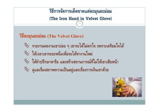 วิธีการจัดการเด็ดขาดแต่ละมุนละม่อม
               (The Iron Hand in Vel et Glove)
                                   Velvet Glo e)
                                71


วิธละมุนละม่อม (The Velvet Glove)
   ี
     รายงานผลงานเขาบ่อย ๆ เขาจะได้ไม่ตกใจ เพราะเตรียมใจได้
                                    ไ      ใ             ใไ
     ให้เวลาเขาระยะหนึ่ งเพือจะได้หางานใหม่
                              ่
     ให้คาปรึกษาหารือ และสร้างสถานการณ์ท่ไม่ให้เขาเสียหน้า
           ํ                                 ี
     ดูแลเรองสภาพความเปนอยู่และเรองการเงนเขาดวย
             ่ื ส          ป็         ่ื       ิ  ้
 