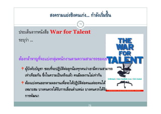 สงครามแย่งชิงคนเก่ง... กําลังเริ่มขึ้น
                                         76

ปร ด็นจากหนังสือ War for Talent
ประเดนจากหนงสอ
ระบุว่า ...

ต้องกล้าหาญที่จะแบ่่งกลุมพนักงานตามความสามารถของเขา
  ้ ้         ี        ่ ั
  ผ้บงคบบญชา ชอบที่จะปฏิบตต่อลกน้องทกคนว่าเขามีความสามารถ
   ผู งคับบัญชา ชอบทจะปฏบตตอลูกนองทุกคนวาเขามความสามารถ
      ั                   ัิ
   เท่าเทียมกัน ซึ่งในความเป็ นจริงแล้ว คนมีผลงานไม่เท่ากัน
  ต้องแบ่งคนออกตามผลงานเพือจะได้ปฏิบตต่อคนแต่ละคนได้
   ตองแบงคนออกตามผลงานเพอจะไดปฏบตตอคนแตละคนได
                                ่          ัิ
   เหมาะสม บางคนควรได้รบการเลือนตําแหน่ ง บางคนควรได้รบ
                            ั       ่                       ั
   การพฒนา
   การพัฒนา
                                                76
 