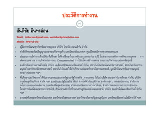 ประวัตการทํางาน
                                                    ิ
                                                             80

    สนตชย อนทรออน
    สันติชย อินทรอ่อน
          ั
    Email : inthornon@gmail.com, suntichai@gchrsolution.com
    Mobile : 084-913-0727
•      ผูจดการพัฒนาธุรกิจทรัพยากรบุคคล บริษท โกลบัล คอนเซิรน จํากัด
          ้ั                                    ั                ์
•      กําลังศึกษาระดับปริญญาเอกสาขาบริหารธุรกิจ มหาวิทยาลัยนเรศวร ศูนย์วทยบริการกรุงเทพมหานคร
                                                                             ิ
•      ประสบการณทางานดานวจย ที่ปรึกษา ใหคาปรกษาในภาครฐและเอกชนรวม ป ในสายงานการจดการทรพยากรบุคคล
       ประสบการณ์ทางานด้านวิจย ทปรกษา ให้คาปรึกษาในภาครัฐและเอกชนร่วม 8 ปี ในสายงานการจัดการทรัพยากรบคคล การ
                       ํ         ั                ํ
       พัฒนาบุคลากร การบริหารสมรรถนะ (Competencies) การปรับโครงสร้างองค์กร และการบริหารแบบมุ่งผลสัมฤทธิ์
•      องค์กรที่เคยร่วมงานด้วยคือ บริษท เอเชียแปซิฟิคคอนซัลแตนท์ จํากัด, สถาบันบัณฑิตพัฒนบริหารศาสตร์, สถาบันทรัพยากร-
                                      ั
       มนุ ษย มหาวทยาลยธรรมศาสตร, สถาบนวจยและใหคาปรกษาแหงมหาวทยาลยธรรมศาสตร, มูลนธพฒนาทรพยากรมนุ ษย
       มนษย์ มหาวิทยาลัยธรรมศาสตร์ สถาบันวิจยและให้คาปรึกษาแห่งมหาวิทยาลัยธรรมศาสตร์ มลนิ ธิพฒนาทรัพยากรมนษย์
                                                    ั      ํ                                         ั
       ระหว่างประเทศ ฯลฯ
•      ที่ปรึกษาและวิทยากรให้กบภาคเอกชนและภาครัฐบาล/รัฐวิสาหกิจ ภาคเอกชน ได้แก่ บริษท สยามฟาร์มาซูตคอล จํากัด, บริษท
                               ั                                                          ั               ิ             ั
       กรุงไทยธุรกจบรการ จากด ภาครฐและรฐวสาหกจ ไดแก การไฟฟ้ าส่วนภมิภาค, องคการสุรา, กรมชลประทาน, สานกงาน
       กรงไทยธรกิจบริการ จํากัด ฯลฯ ภาครัฐและรัฐวิสาหกิจ ได้แก่ การไฟฟาสวนภูมภาค องค์การสรา กรมชลประทาน สํานักงาน
       นโยบายและแผนพลังงาน, กรมส่งเสริมอุตสาหกรรม, สํานักงานปลัดกระทรวงพาณิ ชย์, สํานักงานคณะกรรมการประสานงาน
       โครงการอันเนื่ องมาจากพระราชดําริ, สํานักงานสภาที่ปรึกษาเศรษฐกิจและสังคมแห่งชาติ, บริษท ธนารักษ์พฒนาสินทรัพย์ จํากัด
                                                                                             ั          ั
       ฯลฯ
•      อาจารย์พเิ ศษมหาวิทยาลัยนเรศวร มหาวิทยาลัยธรรมศาสตร์ มหาวิทยาลัยราชภัฎสวนสุนนทา มหาวิทยาลัยเทคโนโลยีภาคใต้ ฯลฯ
                                                                                     ั
 