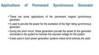 Applications of Permanent Synchronous Generator
• These are some applications of the permanent magnet synchronous
generator.
• It used to provide the power for the excitation of the high rating synchronous
generator.
• During the short circuit, these generators provide the power to the generator
connected in the system to maintain the required voltage for the system.
• It also used in such power generation systems where wind turbines are used.
 