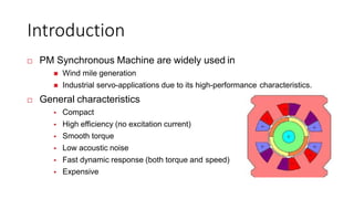 Introduction
 PM Synchronous Machine are widely used in
 Wind mile generation
 Industrial servo-applications due to its high-performance characteristics.
 General characteristics
 Compact
 High efficiency (no excitation current)
 Smooth torque
 Low acoustic noise
 Fast dynamic response (both torque and speed)
 Expensive
 