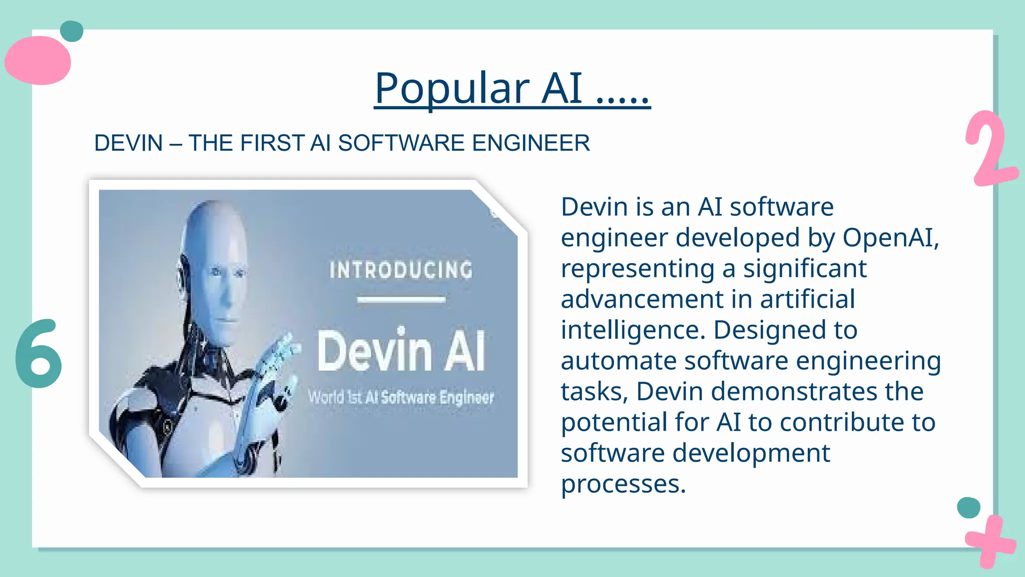 Popular AI …..
Devin is an AI software
engineer developed by OpenAI,
representing a significant
advancement in artificial
intelligence. Designed to
automate software engineering
tasks, Devin demonstrates the
potential for AI to contribute to
software development
processes.
DEVIN – THE FIRST AI SOFTWARE ENGINEER
 