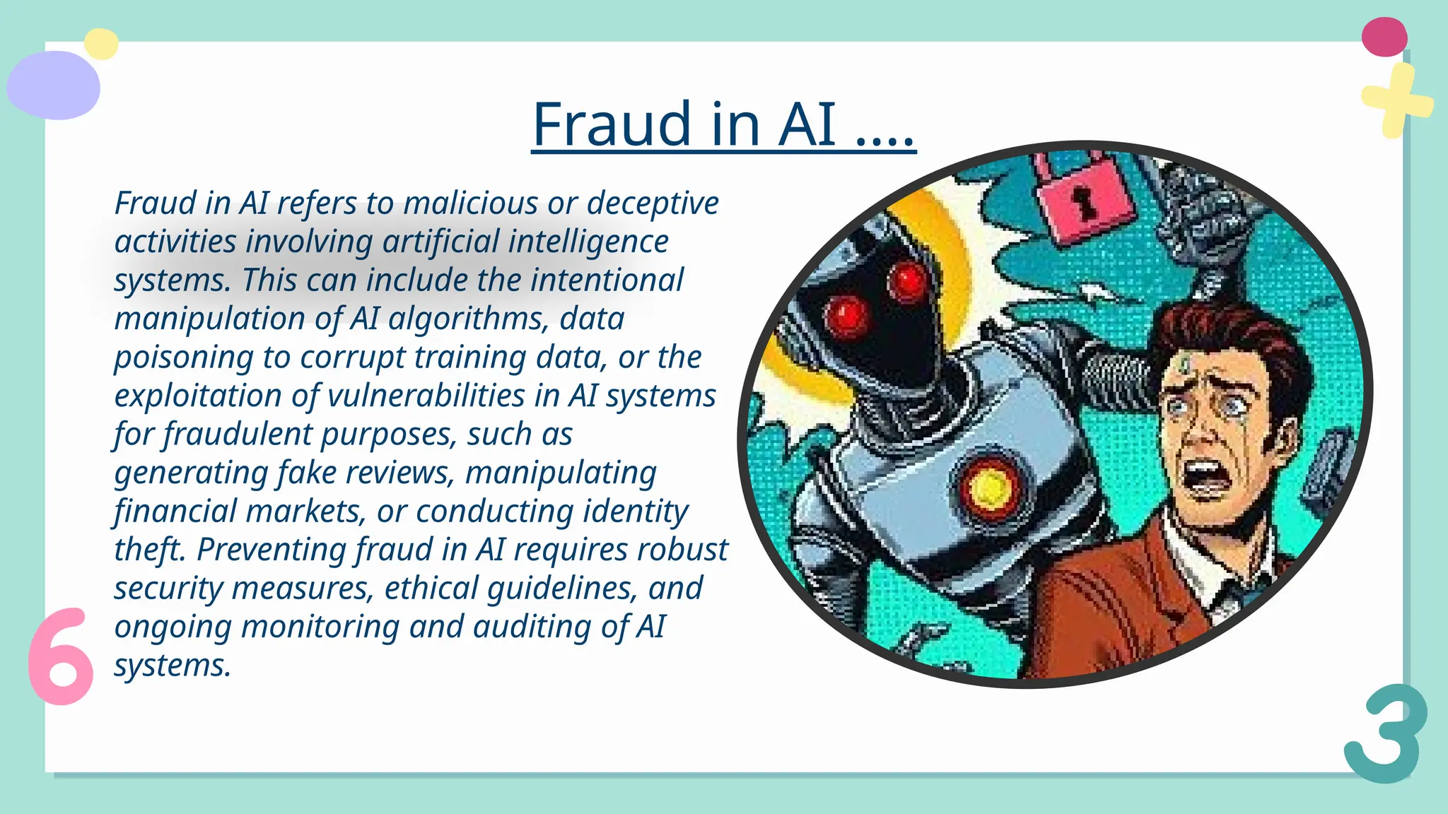 Fraud in AI ….
Fraud in AI refers to malicious or deceptive
activities involving artificial intelligence
systems. This can include the intentional
manipulation of AI algorithms, data
poisoning to corrupt training data, or the
exploitation of vulnerabilities in AI systems
for fraudulent purposes, such as
generating fake reviews, manipulating
financial markets, or conducting identity
theft. Preventing fraud in AI requires robust
security measures, ethical guidelines, and
ongoing monitoring and auditing of AI
systems.
 
